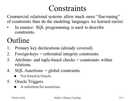 Winter 2006Keller, Ullman, Cushing9–1 Constraints Commercial relational systems allow much more “fine-tuning” of constraints than do the modeling languages.