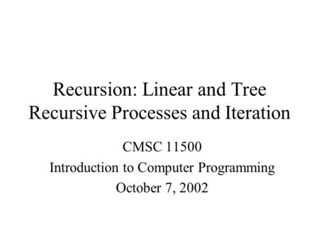 Recursion: Linear and Tree Recursive Processes and Iteration CMSC 11500 Introduction to Computer Programming October 7, 2002.