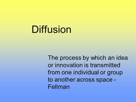Diffusion The process by which an idea or innovation is transmitted from one individual or group to another across space - Fellman.