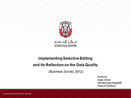Implementing Selective Editing and Its Reflection on the Data Quality (Business Survey 2012) Copyright © 2013 Statistics Centre - Abu Dhabi Authors : Azza.