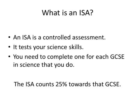 What is an ISA? An ISA is a controlled assessment. It tests your science skills. You need to complete one for each GCSE in science that you do. The ISA.