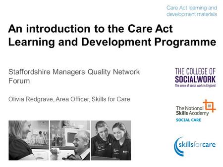 An introduction to the Care Act Learning and Development Programme Staffordshire Managers Quality Network Forum Olivia Redgrave, Area Officer, Skills for.