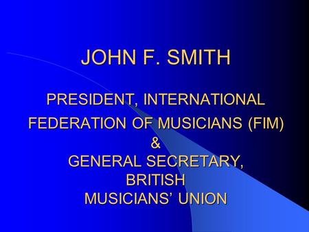 JOHN F. SMITH PRESIDENT, INTERNATIONAL FEDERATION OF MUSICIANS (FIM) & GENERAL SECRETARY, BRITISH MUSICIANS’ UNION.