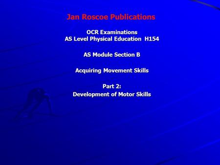 Jan Roscoe Publications OCR Examinations AS Level Physical Education H154 AS Module Section B Acquiring Movement Skills Part 2: Development of Motor Skills.