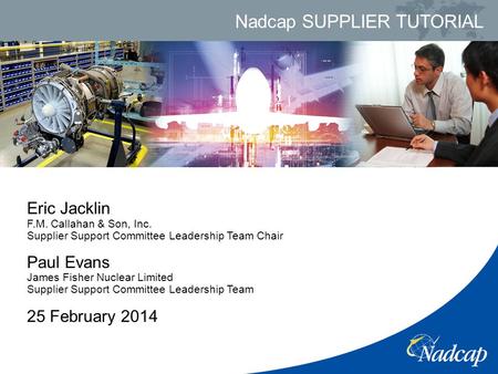 Nadcap SUPPLIER TUTORIAL Eric Jacklin F.M. Callahan & Son, Inc. Supplier Support Committee Leadership Team Chair Paul Evans James Fisher Nuclear Limited.