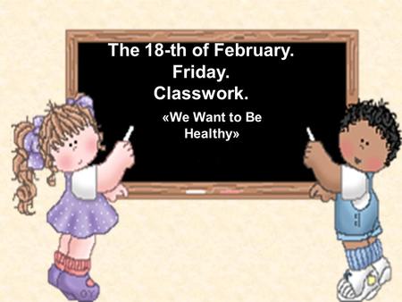 The 18-th of February. Friday. Classwork. «We Want to Be Healthy»