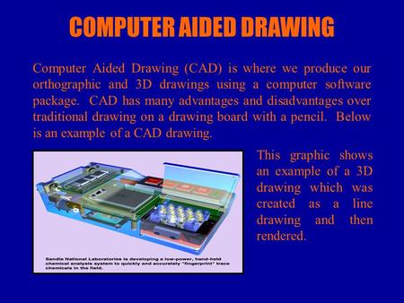 COMPUTER AIDED DRAWING Computer Aided Drawing (CAD) is where we produce our orthographic and 3D drawings using a computer software package. CAD has many.