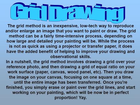 The grid method is an inexpensive, low-tech way to reproduce and/or enlarge an image that you want to paint or draw. The grid method can be a fairly time-intensive.