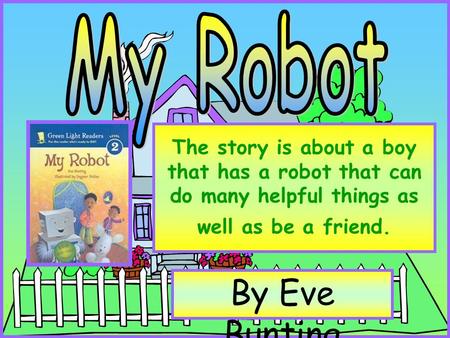 The story is about a boy that has a robot that can do many helpful things as well as be a friend. By Eve Bunting.
