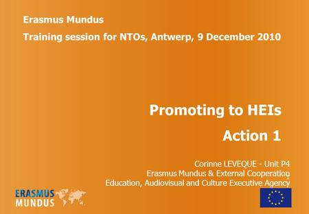 1 Erasmus Mundus Training session for NTOs, Antwerp, 9 December 2010 Promoting to HEIs Action 1 Corinne LEVEQUE - Unit P4 Erasmus Mundus & External Cooperation.