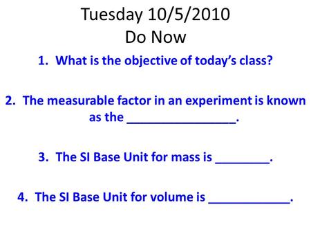 Tuesday 10/5/2010 Do Now 1.What is the objective of today’s class? 2.The measurable factor in an experiment is known as the ________________. 3.The SI.