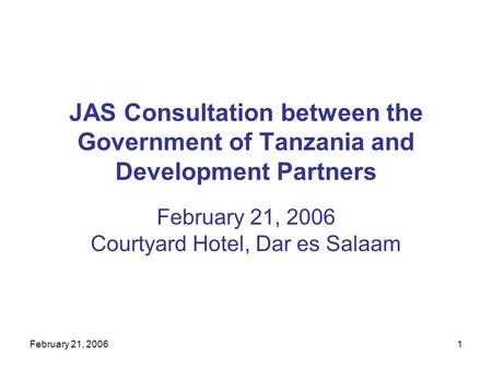 February 21, 20061 JAS Consultation between the Government of Tanzania and Development Partners February 21, 2006 Courtyard Hotel, Dar es Salaam.
