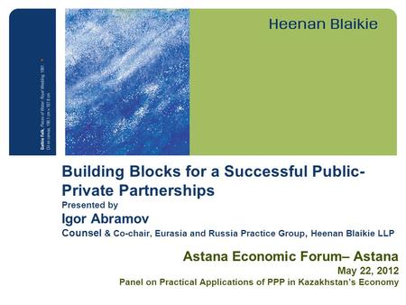 Building Blocks for a Successful Public- Private Partnerships Presented by Igor Abramov Counsel & Co-chair, Eurasia and Russia Practice Group, Heenan Blaikie.