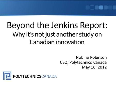 Beyond the Jenkins Report: Why it’s not just another study on Canadian innovation Nobina Robinson CEO, Polytechnics Canada May 16, 2012.