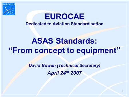 1 EUROCAE EUROCAE Dedicated to Aviation Standardisation ASAS Standards: “From concept to equipment” David Bowen (Technical Secretary) April 24 th 2007.