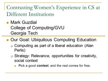 Contrasting Women’s Experience in CS at Different Institutions Mark Guzdial College of Computing/GVU Georgia Tech Our Goal: Ubiquitous Computing Education.