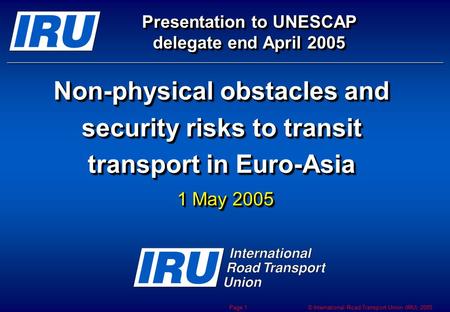 © International Road Transport Union (IRU) 2005 Page 1 Non-physical obstacles and security risks to transit transport in Euro-Asia Presentation to UNESCAP.