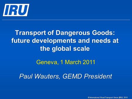 Transport of Dangerous Goods: future developments and needs at the global scale Geneva, 1 March 2011 © International Road Transport Union (IRU) 2011 Paul.