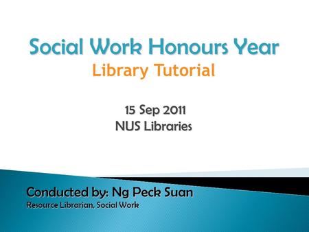 Social Work Honours Year Library Tutorial 15 Sep 2011 15 Sep 2011 NUS Libraries Conducted by: Ng Peck Suan Resource Librarian, Social Work Resource Librarian,