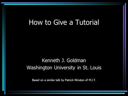 How to Give a Tutorial Kenneth J. Goldman Washington University in St. Louis Based on a similar talk by Patrick Winston of M.I.T.