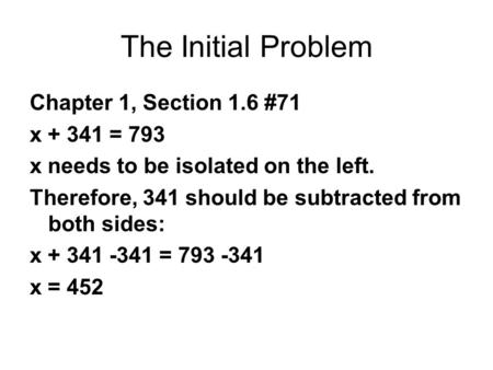 The Initial Problem Chapter 1, Section 1.6 #71 x + 341 = 793 x needs to be isolated on the left. Therefore, 341 should be subtracted from both sides: x.