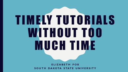 TIMELY TUTORIALS WITHOUT TOO MUCH TIME ELIZABETH FOX SOUTH DAKOTA STATE UNIVERSITY.