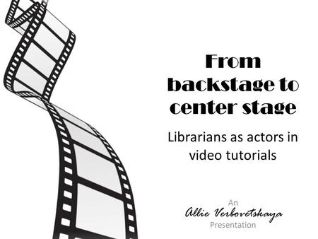 From backstage to center stage Librarians as actors in video tutorials An Allie Verbovetskaya Presentation.
