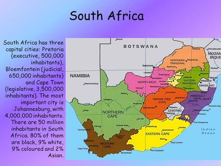 South Africa South Africa has three capital cities: Pretoria (executive, 500,000 inhabitants), Bloemfontein (judicial, 650,000 inhabitants) and Cape Town.