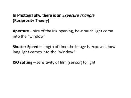 In Photography, there is an Exposure Triangle (Reciprocity Theory) Aperture – size of the iris opening, how much light come into the “window” Shutter Speed.