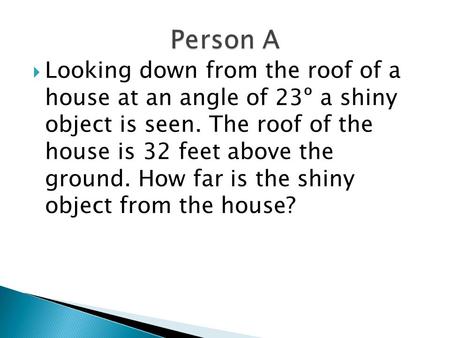 Person A Looking down from the roof of a house at an angle of 23º a shiny object is seen. The roof of the house is 32 feet above the ground. How.