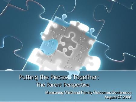 Putting the Pieces Together: The Parent Perspective Measuring Child and Family Outcomes Conference August 27,2008 Measuring Child and Family Outcomes Conference.