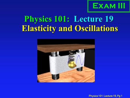 Physics 101: Lecture 19, Pg 1 Physics 101: Lecture 19 Elasticity and Oscillations Exam III.