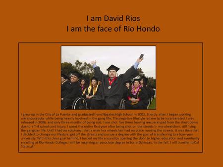 I am David Rios I am the face of Rio Hondo I grew up in the City of La Puente and graduated from Nogales High School in 2002. Shortly after, I began working.