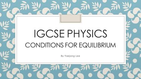 IGCSE PHYSICS CONDITIONS FOR EQUILIBRIUM By Yaejong Lee.