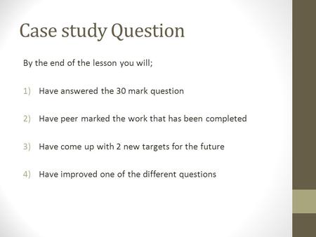 Case study Question By the end of the lesson you will; 1)Have answered the 30 mark question 2)Have peer marked the work that has been completed 3)Have.