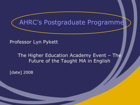 AHRC’s Postgraduate Programme Professor Lyn Pykett The Higher Education Academy Event – The Future of the Taught MA in English [date] 2008.