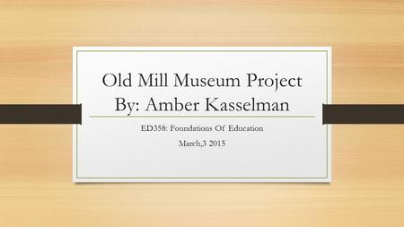 Old Mill Museum Project By: Amber Kasselman ED358: Foundations Of Education March,3 2015.