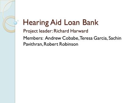 Hearing Aid Loan Bank Project leader: Richard Harward Members: Andrew Cobabe, Teresa Garcia, Sachin Pavithran, Robert Robinson.