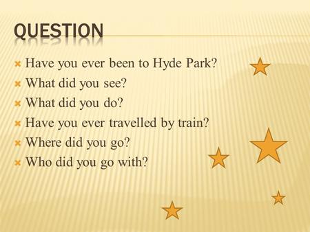  Have you ever been to Hyde Park?  What did you see?  What did you do?  Have you ever travelled by train?  Where did you go?  Who did you go with?