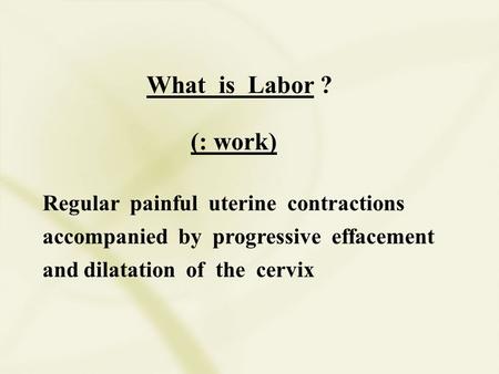 What is Labor ? (: work) Regular painful uterine contractions accompanied by progressive effacement and dilatation of the cervix.