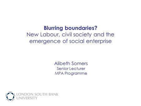 Blurring boundaries? New Labour, civil society and the emergence of social enterprise Alibeth Somers Senior Lecturer MPA Programme.