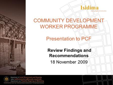 Isidima COMMUNITY DEVELOPMENT WORKER PROGRAMME Presentation to PCF Review Findings and Recommendations 18 November 2009.