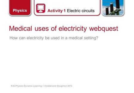 KS3 Physics Dynamic Learning © Hodder and Stoughton 2013 Physics Medical uses of electricity webquest How can electricity be used in a medical setting?