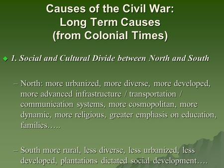 Causes of the Civil War: Long Term Causes (from Colonial Times)  1. Social and Cultural Divide between North and South –North: more urbanized, more diverse,