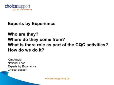 Www.choicesupport.org.uk Experts by Experience Who are they? Where do they come from? What is there role as part of the CQC activities? How do we do it?