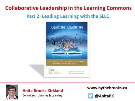 Collaborative Leadership in the Learning Commons Part 2: Leading Learning with the SLLC Anita Brooks Kirkland Consultant, Libraries & Learning www.bythebrooks.ca.