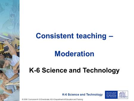 K-6 Science and Technology Consistent teaching – Moderation K-6 Science and Technology © 2006 Curriculum K-12 Directorate, NSW Department of Education.