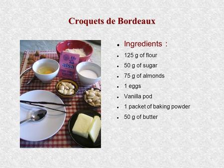 Croquets de Bordeaux Ingredients : 125 g of flour 50 g of sugar 75 g of almonds 1 eggs Vanilla pod 1 packet of baking powder 50 g of butter.