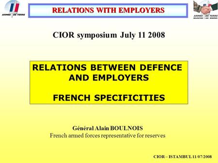 RELATIONS WITH EMPLOYERS CIOR – ISTAMBUL 11/07/2008 RELATIONS BETWEEN DEFENCE AND EMPLOYERS FRENCH SPECIFICITIES Général Alain BOULNOIS French armed forces.