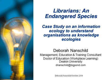 Deborah Nanschild October 2004 Librarians: An Endangered Species Case Study on an information ecology to understand organisations as knowledge ecologies.